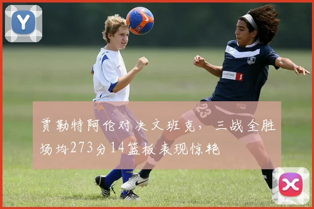 贾勒特阿伦对决文班克，三战全胜场均273分14篮板表现惊艳