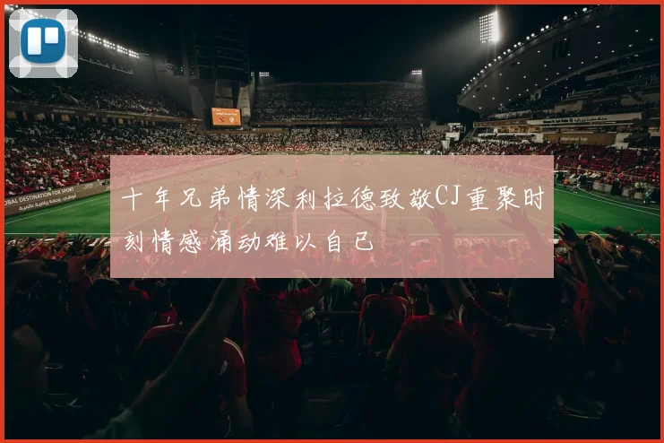 十年兄弟情深利拉德致敬CJ重聚时刻情感涌动难以自已