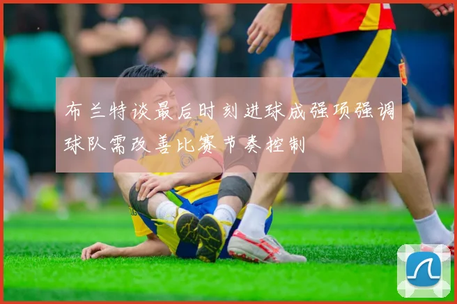 布兰特谈最后时刻进球成强项强调球队需改善比赛节奏控制