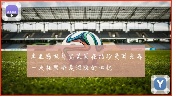 库里感慨与克莱同在的珍贵时光每一次相聚都是温暖的回忆