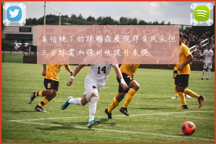 高倍镜下的杨瀚森展现邓肯风采但三分球需加强训练提升表现