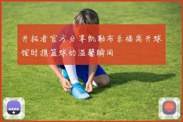 开拓者官方分享凯勒布乐福离开球馆时携篮球的温馨瞬间