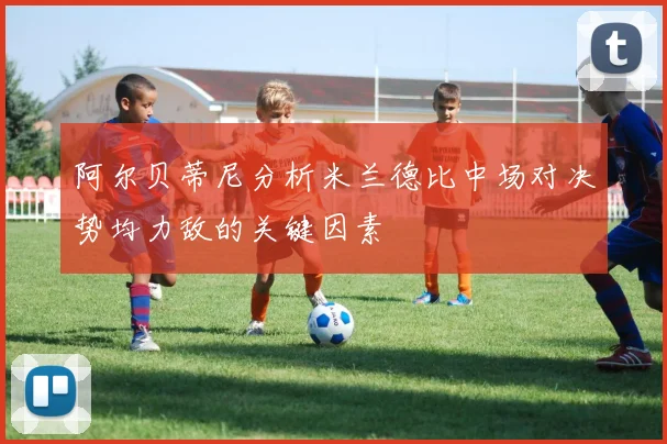 阿尔贝蒂尼分析米兰德比中场对决势均力敌的关键因素