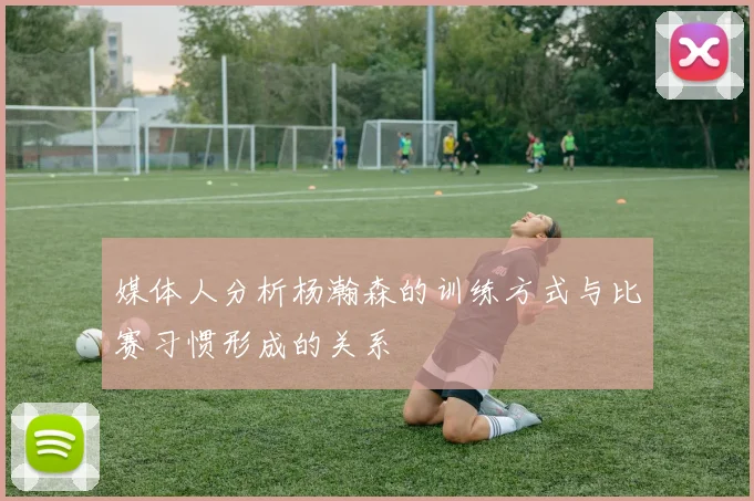 媒体人分析杨瀚森的训练方式与比赛习惯形成的关系