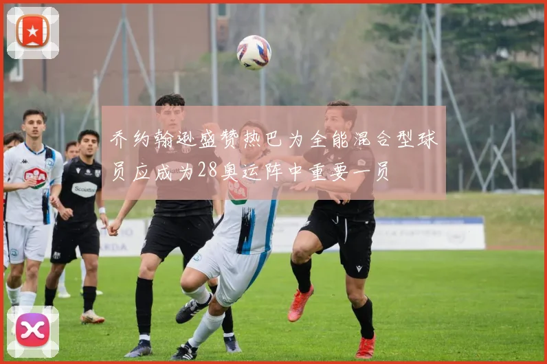 乔约翰逊盛赞热巴为全能混合型球员应成为28奥运阵中重要一员