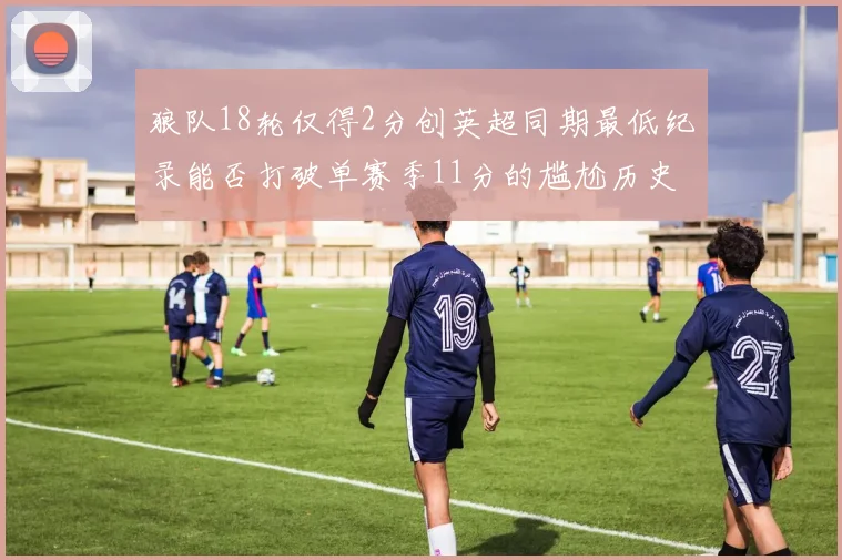 狼队18轮仅得2分创英超同期最低纪录能否打破单赛季11分的尴尬历史