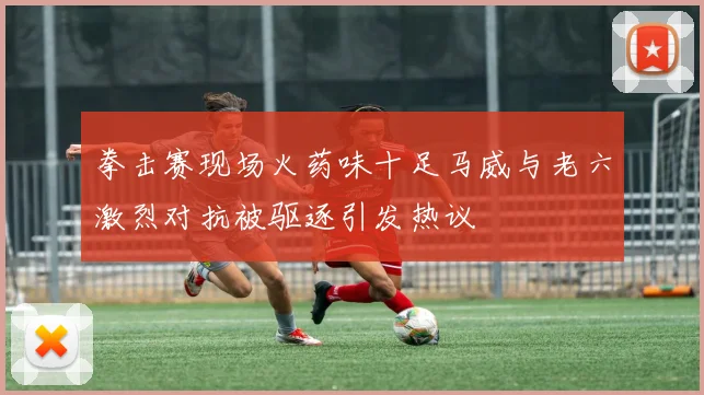 拳击赛现场火药味十足马威与老六激烈对抗被驱逐引发热议
