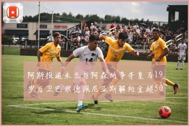 阿斯报道米兰与阿森纳争夺皇马19岁后卫巴尔德佩尼亚斯解约金超5000万