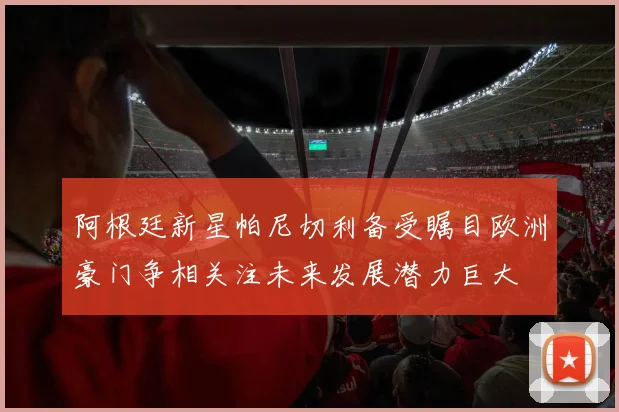 阿根廷新星帕尼切利备受瞩目欧洲豪门争相关注未来发展潜力巨大