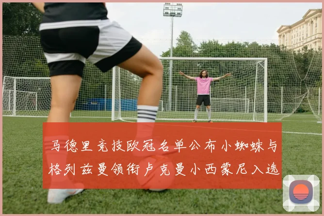马德里竞技欧冠名单公布小蜘蛛与格列兹曼领衔卢克曼小西蒙尼入选