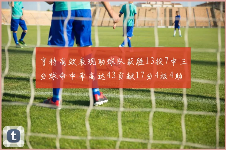 亨特高效表现助球队获胜13投7中三分球命中率高达43贡献17分4板4助
