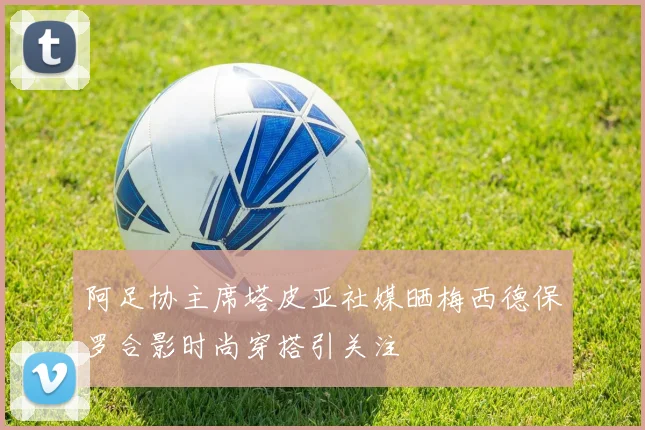 阿足协主席塔皮亚社媒晒梅西德保罗合影时尚穿搭引关注
