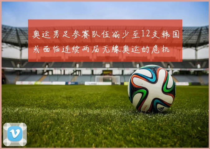 奥运男足参赛队伍减少至12支韩国或面临连续两届无缘奥运的危机