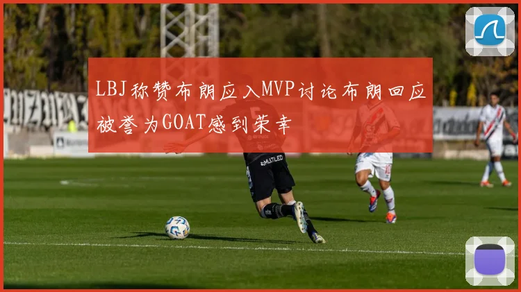 LBJ称赞布朗应入MVP讨论布朗回应被誉为GOAT感到荣幸