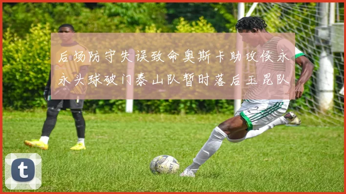 后场防守失误致命奥斯卡助攻侯永永头球破门泰山队暂时落后玉昆队