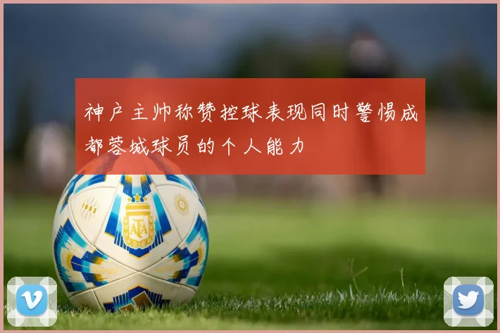 神户主帅称赞控球表现同时警惕成都蓉城球员的个人能力