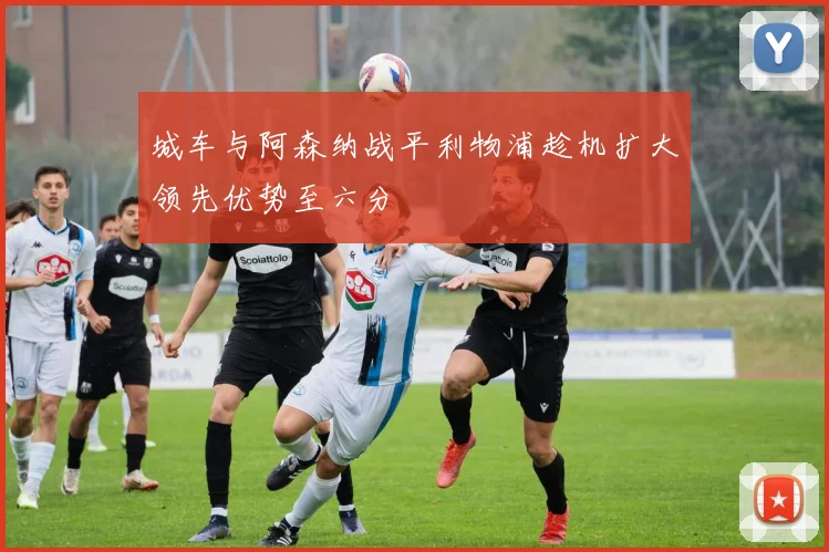 城车与阿森纳战平利物浦趁机扩大领先优势至六分