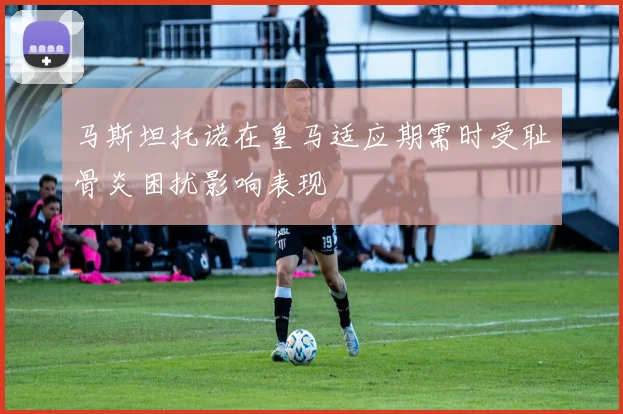 马斯坦托诺在皇马适应期需时受耻骨炎困扰影响表现