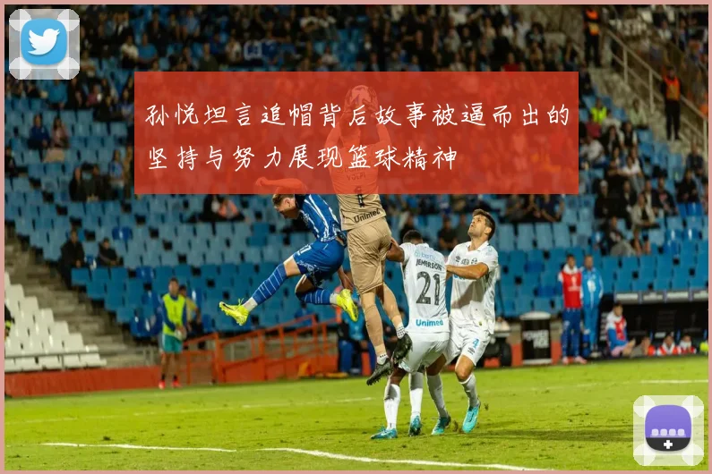 孙悦坦言追帽背后故事被逼而出的坚持与努力展现篮球精神