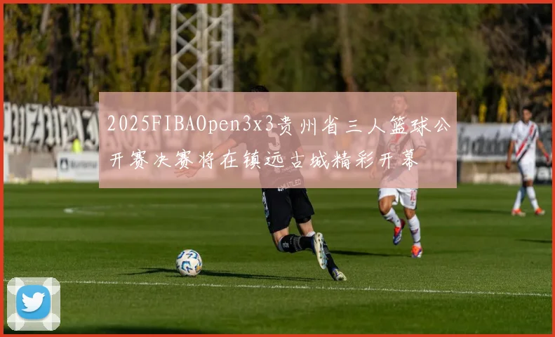 2025FIBAOpen3x3贵州省三人篮球公开赛决赛将在镇远古城精彩开幕