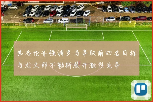 弗洛伦齐强调罗马争取前四名目标与尤文那不勒斯展开激烈竞争