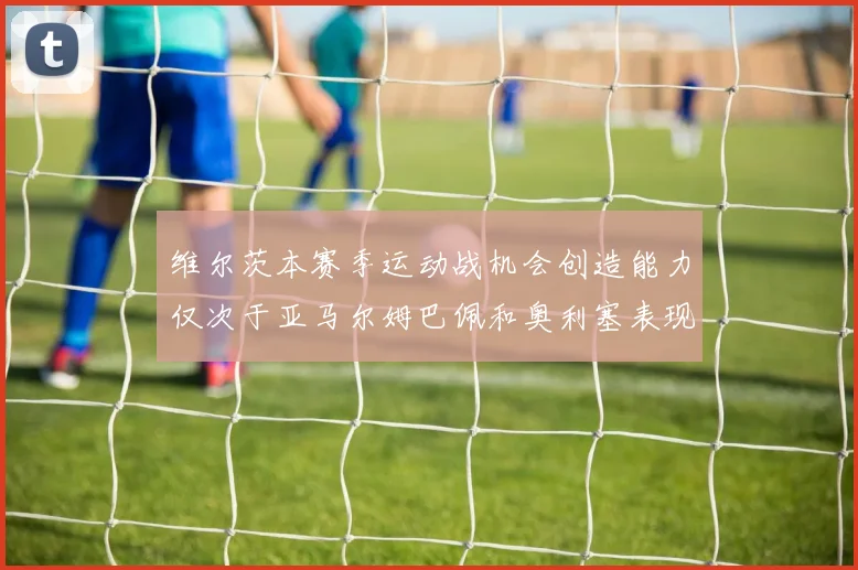 维尔茨本赛季运动战机会创造能力仅次于亚马尔姆巴佩和奥利塞表现突出
