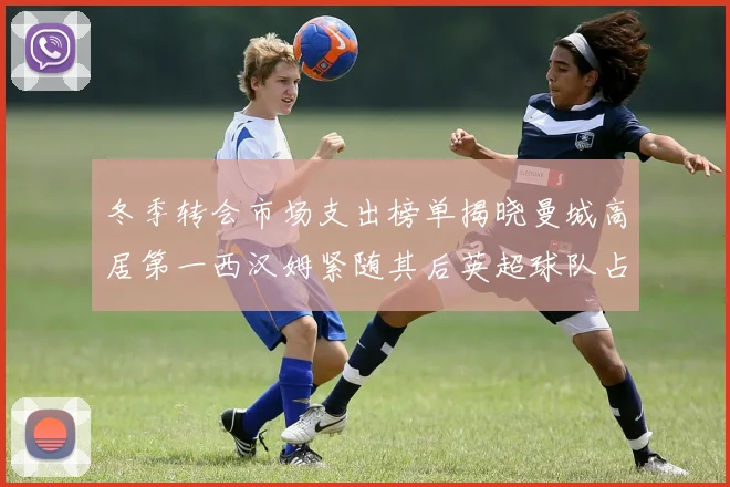 冬季转会市场支出榜单揭晓曼城高居第一西汉姆紧随其后英超球队占据五席