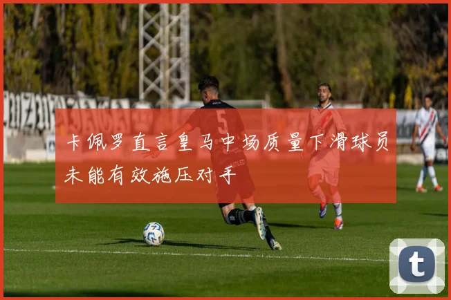 卡佩罗直言皇马中场质量下滑球员未能有效施压对手
