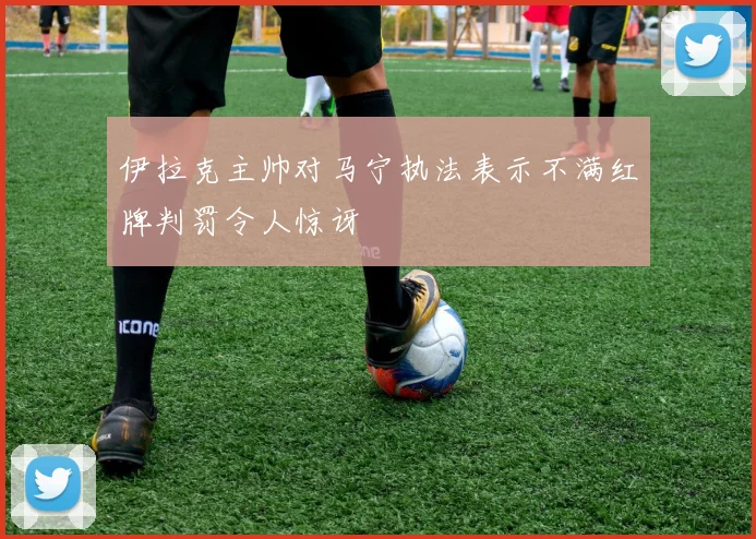 伊拉克主帅对马宁执法表示不满红牌判罚令人惊讶