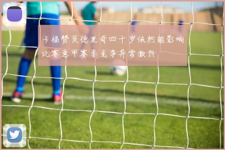 卡福赞莫德里奇四十岁依然能影响比赛意甲赛季竞争异常激烈