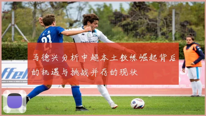 马德兴分析中超本土教练崛起背后的机遇与挑战并存的现状