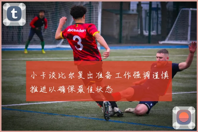 小卡谈比尔复出准备工作强调谨慎推进以确保最佳状态