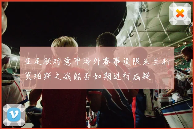 亚足联对意甲海外赛事设限米兰科莫珀斯之战能否如期进行成疑