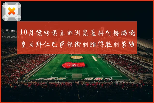 10月德转俱乐部浏览量排行榜揭晓皇马拜仁巴萨领衔利雅得胜利紧随其后