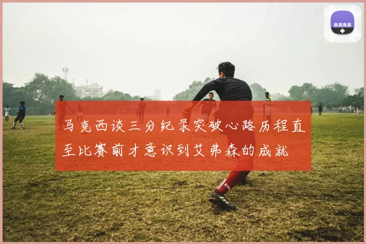马克西谈三分纪录突破心路历程直至比赛前才意识到艾弗森的成就