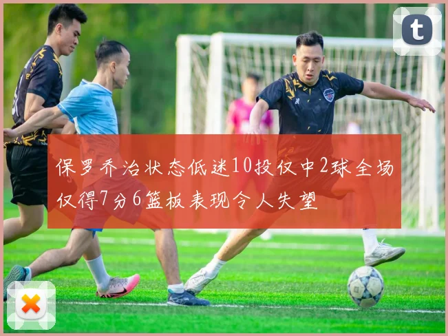 保罗乔治状态低迷10投仅中2球全场仅得7分6篮板表现令人失望
