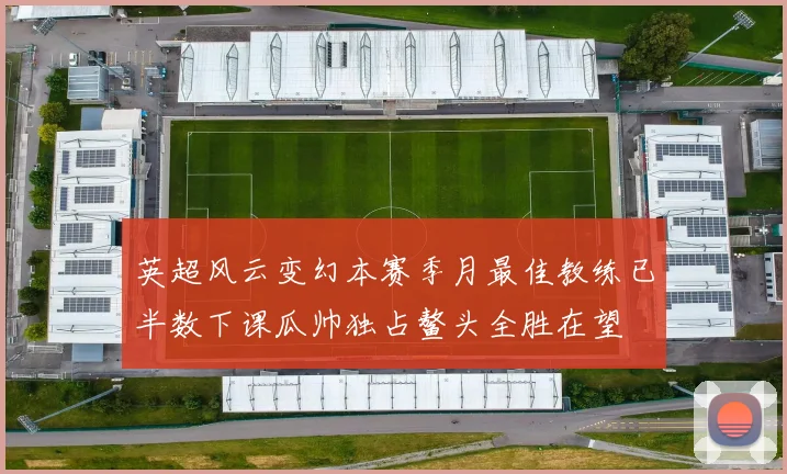 英超风云变幻本赛季月最佳教练已半数下课瓜帅独占鳌头全胜在望