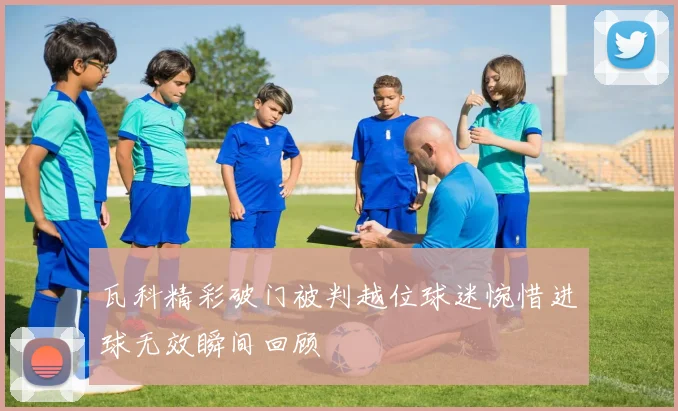 瓦科精彩破门被判越位球迷惋惜进球无效瞬间回顾