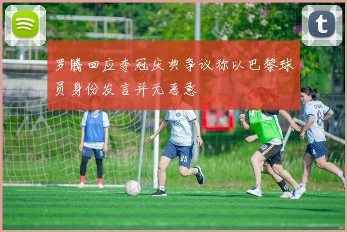 罗腾回应夺冠庆典争议称以巴黎球员身份发言并无恶意